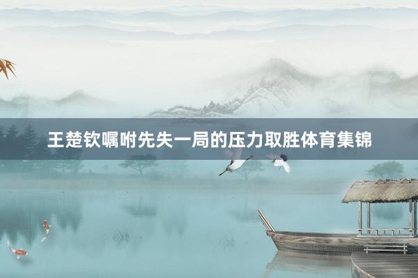 王楚钦嘱咐先失一局的压力取胜体育集锦