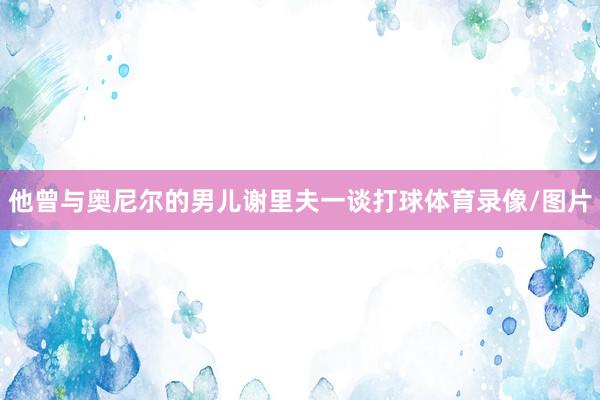 他曾与奥尼尔的男儿谢里夫一谈打球体育录像/图片
