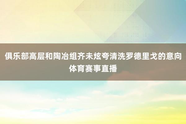 俱乐部高层和陶冶组齐未炫夸清洗罗德里戈的意向体育赛事直播