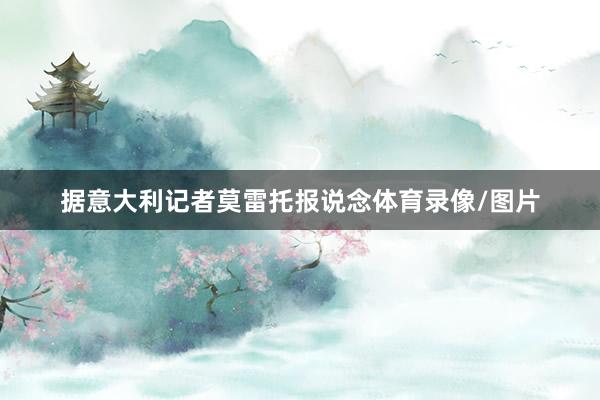 据意大利记者莫雷托报说念体育录像/图片
