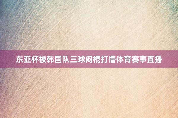 东亚杯被韩国队三球闷棍打懵体育赛事直播