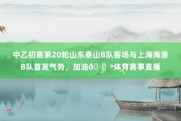 中乙初赛第20轮山东泰山B队客场与上海海港B队首发气势，加油💪体育赛事直播