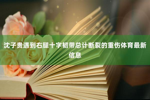 沈子贵遇到右腿十字韧带总计断裂的重伤体育最新信息