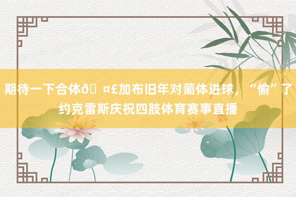 期待一下合体🤣加布旧年对葡体进球，“偷”了约克雷斯庆祝四肢体育赛事直播