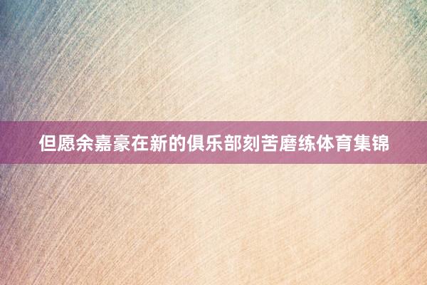 但愿余嘉豪在新的俱乐部刻苦磨练体育集锦