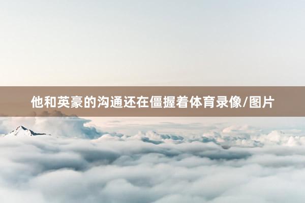 他和英豪的沟通还在僵握着体育录像/图片