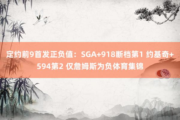 定约前9首发正负值：SGA+918断档第1 约基奇+594第2 仅詹姆斯为负体育集锦