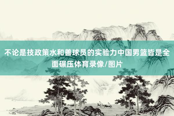 不论是技政策水和善球员的实验力中国男篮皆是全面碾压体育录像/图片