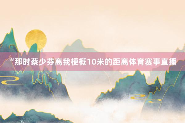 “那时蔡少芬离我梗概10米的距离体育赛事直播