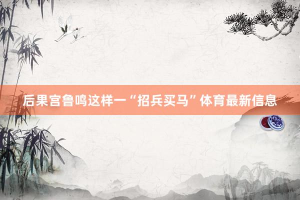 后果宫鲁鸣这样一“招兵买马”体育最新信息
