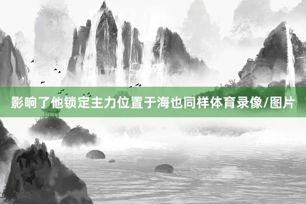 影响了他锁定主力位置于海也同样体育录像/图片