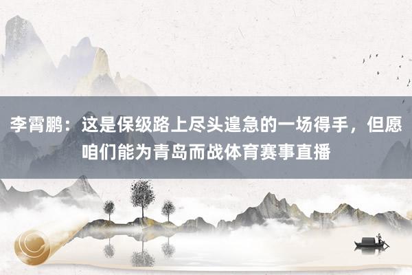 李霄鹏：这是保级路上尽头遑急的一场得手，但愿咱们能为青岛而战体育赛事直播