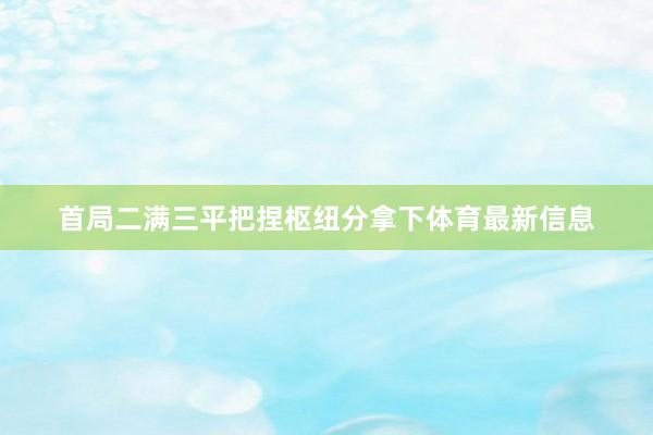 首局二满三平把捏枢纽分拿下体育最新信息