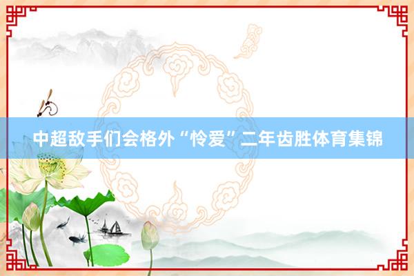 中超敌手们会格外“怜爱”二年齿胜体育集锦
