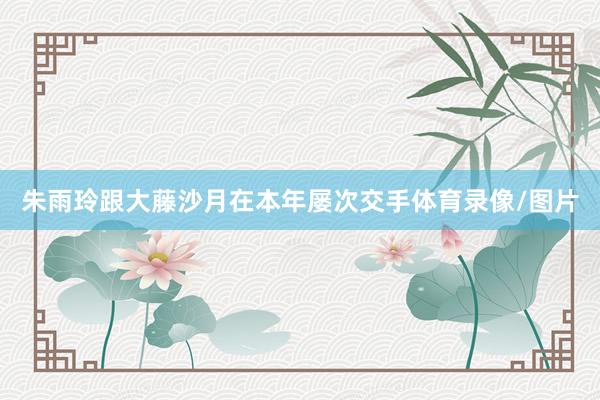朱雨玲跟大藤沙月在本年屡次交手体育录像/图片