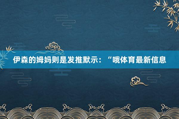 伊森的姆妈则是发推默示：“哦体育最新信息