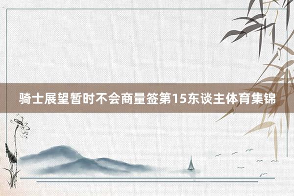 骑士展望暂时不会商量签第15东谈主体育集锦