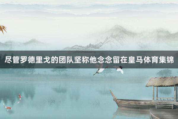 尽管罗德里戈的团队坚称他念念留在皇马体育集锦