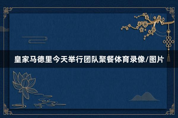 皇家马德里今天举行团队聚餐体育录像/图片