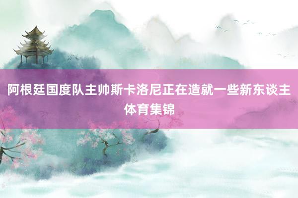 阿根廷国度队主帅斯卡洛尼正在造就一些新东谈主体育集锦