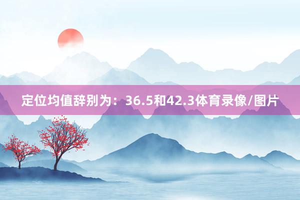 定位均值辞别为：36.5和42.3体育录像/图片
