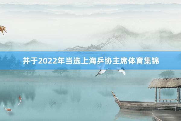 并于2022年当选上海乒协主席体育集锦