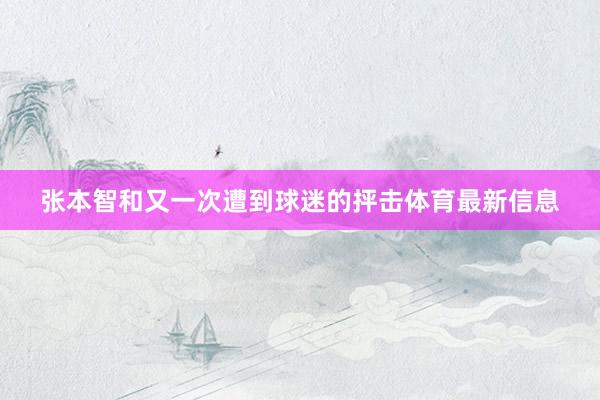 张本智和又一次遭到球迷的抨击体育最新信息