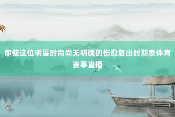 即使这位明星时尚尚无明确的伤愈复出时期表体育赛事直播