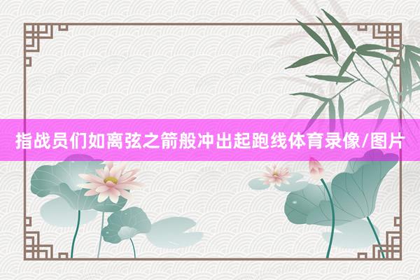指战员们如离弦之箭般冲出起跑线体育录像/图片