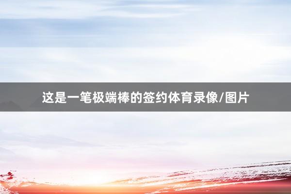 这是一笔极端棒的签约体育录像/图片
