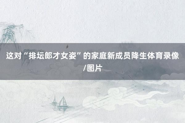 这对“排坛郎才女姿”的家庭新成员降生体育录像/图片