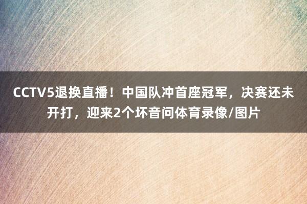 CCTV5退换直播！中国队冲首座冠军，决赛还未开打，迎来2个坏音问体育录像/图片