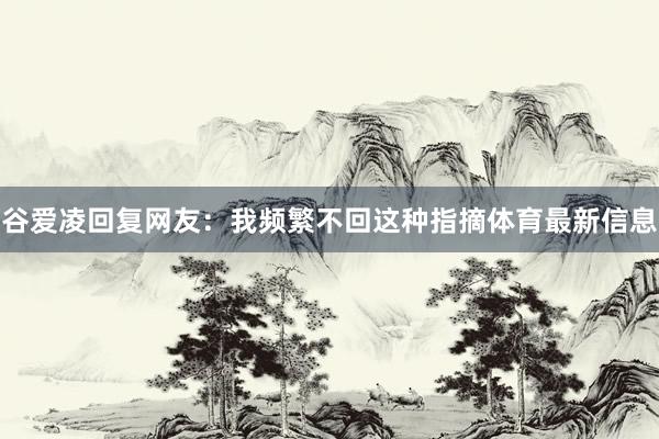 谷爱凌回复网友：我频繁不回这种指摘体育最新信息