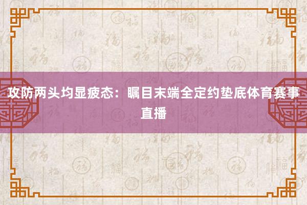 攻防两头均显疲态：瞩目末端全定约垫底体育赛事直播
