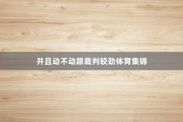 并且动不动跟裁判较劲体育集锦