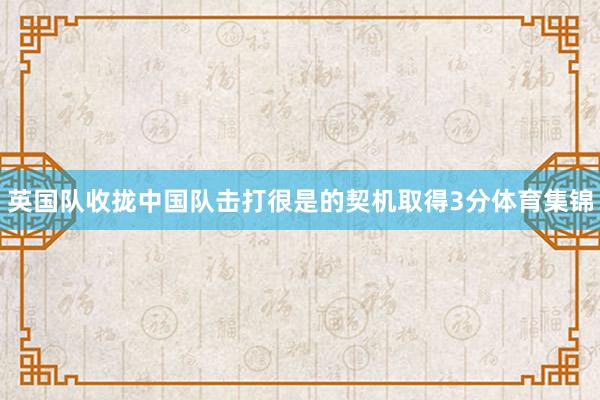 英国队收拢中国队击打很是的契机取得3分体育集锦