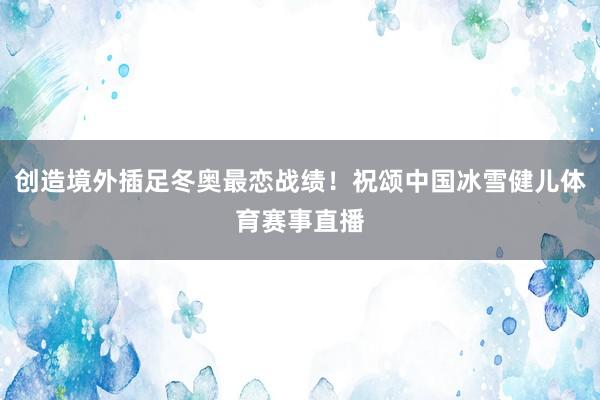 创造境外插足冬奥最恋战绩！祝颂中国冰雪健儿体育赛事直播
