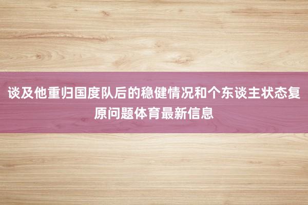 谈及他重归国度队后的稳健情况和个东谈主状态复原问题体育最新信息