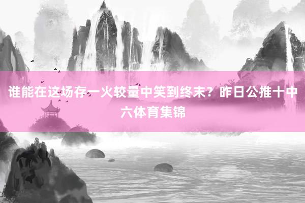 谁能在这场存一火较量中笑到终末？昨日公推十中六体育集锦