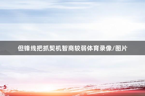 但锋线把抓契机智商较弱体育录像/图片