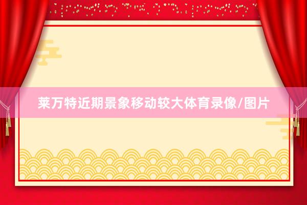 莱万特近期景象移动较大体育录像/图片
