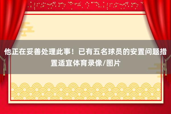 他正在妥善处理此事！已有五名球员的安置问题措置适宜体育录像/图片