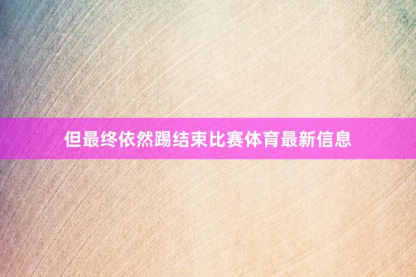 但最终依然踢结束比赛体育最新信息
