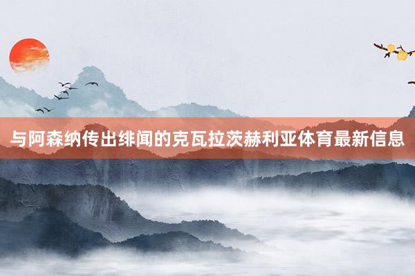 与阿森纳传出绯闻的克瓦拉茨赫利亚体育最新信息