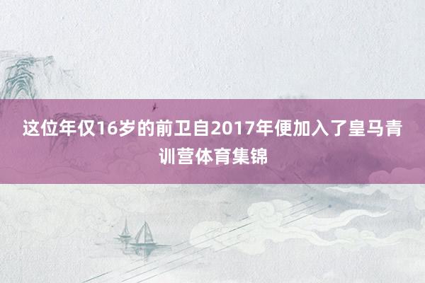 这位年仅16岁的前卫自2017年便加入了皇马青训营体育集锦
