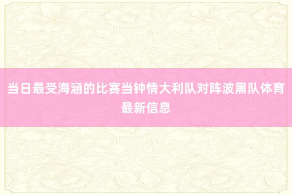 当日最受海涵的比赛当钟情大利队对阵波黑队体育最新信息