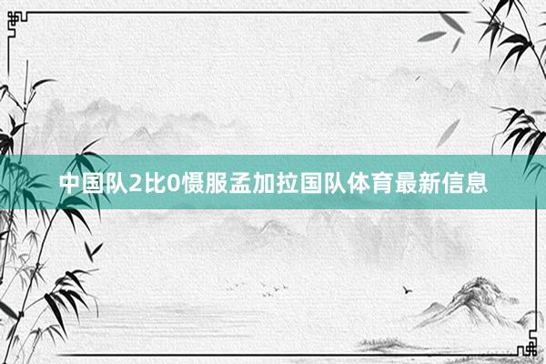 中国队2比0慑服孟加拉国队体育最新信息