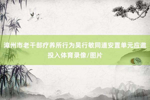漳州市老干部疗养所行为吴行敏同道安置单元应邀投入体育录像/图片