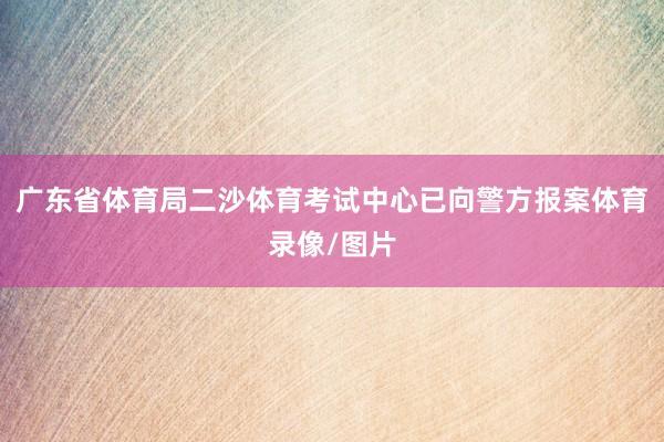 广东省体育局二沙体育考试中心已向警方报案体育录像/图片