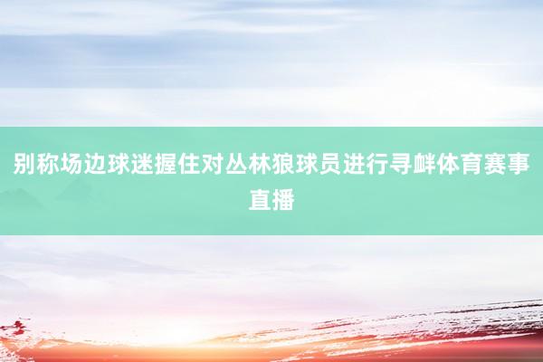 别称场边球迷握住对丛林狼球员进行寻衅体育赛事直播